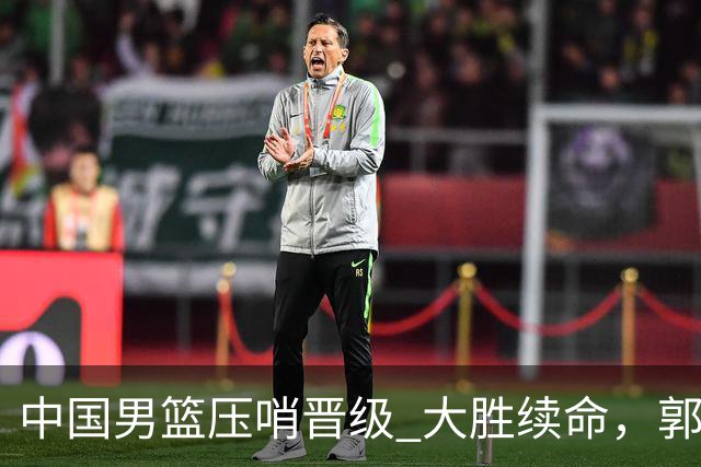 中国男篮压哨晋级 大胜续命，郭士强不会下课 但挑战才刚刚开始！