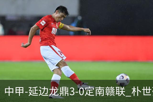 中甲-延边龙鼎3-0定南赣联 朴世豪、福布斯破门乔瓦尼造点+点射