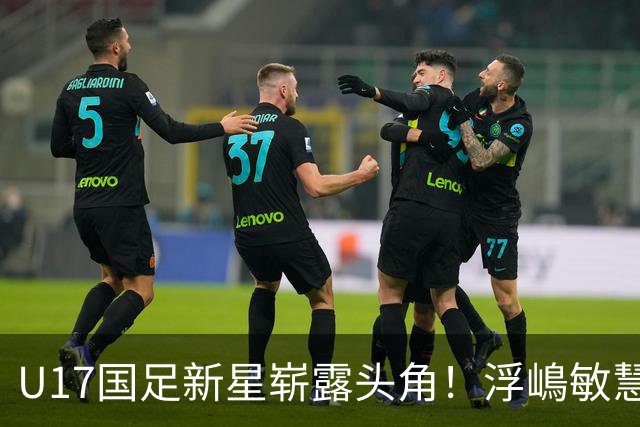 U17国足新星崭露头角！浮嶋敏慧眼识珠，首秀破门助力大胜！